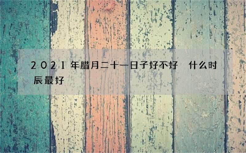 2021年腊月二十一日子好不好 什么时辰最好